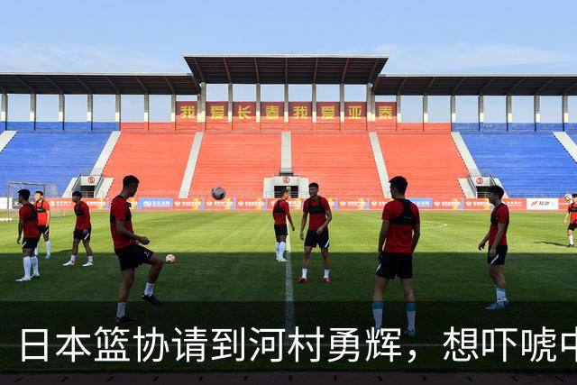 日本篮协请到河村勇辉，想吓唬中国男篮，但我们已经不怕了